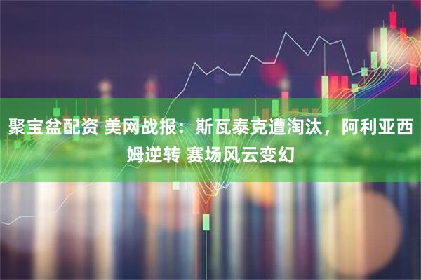 聚宝盆配资 美网战报：斯瓦泰克遭淘汰，阿利亚西姆逆转 赛场风云变幻