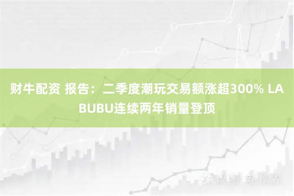 财牛配资 报告：二季度潮玩交易额涨超300% LABUBU连续两年销量登顶