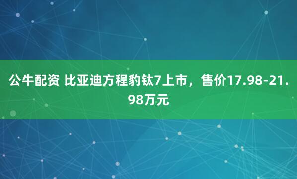 公牛配资 比亚迪方程豹钛7上市，售价17.98-21.98万元