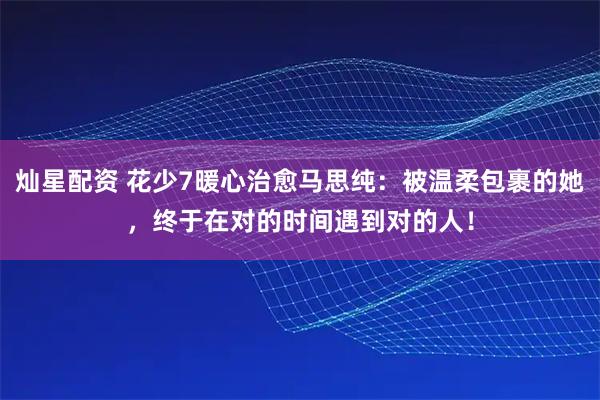 灿星配资 花少7暖心治愈马思纯：被温柔包裹的她，终于在对的时间遇到对的人！