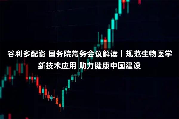 谷利多配资 国务院常务会议解读丨规范生物医学新技术应用 助力健康中国建设
