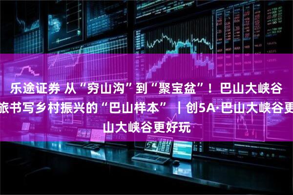 乐途证券 从“穷山沟”到“聚宝盆”！巴山大峡谷用文旅书写乡村振兴的“巴山样本” ｜创5A·巴山大峡谷更好玩