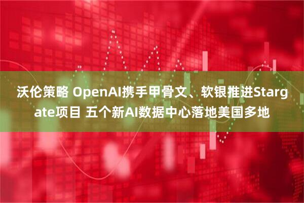 沃伦策略 OpenAI携手甲骨文、软银推进Stargate项目 五个新AI数据中心落地美国多地