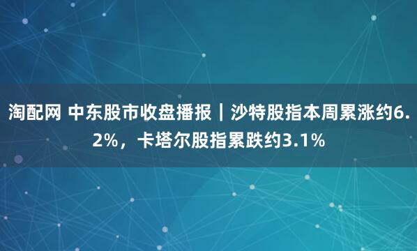 淘配网 中东股市收盘播报｜沙特股指本周累涨约6.2%，卡塔尔股指累跌约3.1%
