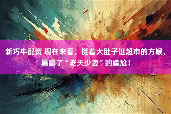 新巧牛配资 现在来看，挺着大肚子逛超市的方媛，暴露了“老夫少妻”的尴尬！