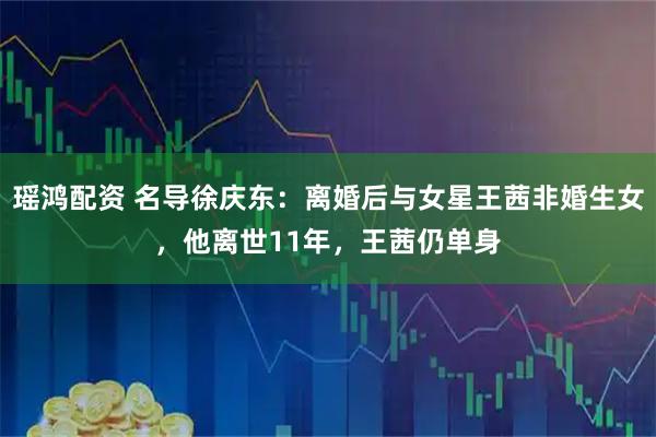 瑶鸿配资 名导徐庆东：离婚后与女星王茜非婚生女，他离世11年，王茜仍单身