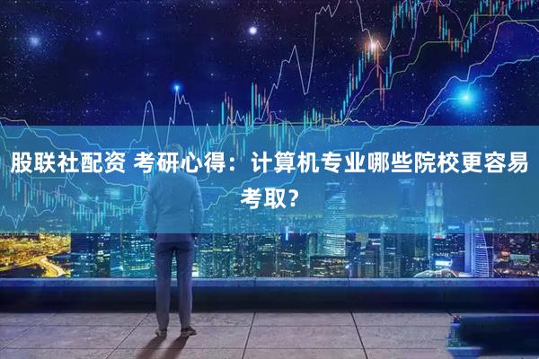 股联社配资 考研心得：计算机专业哪些院校更容易考取？