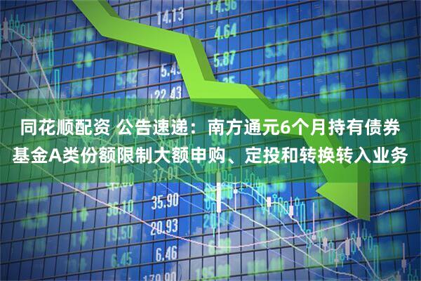 同花顺配资 公告速递：南方通元6个月持有债券基金A类份额限制大额申购、定投和转换转入业务