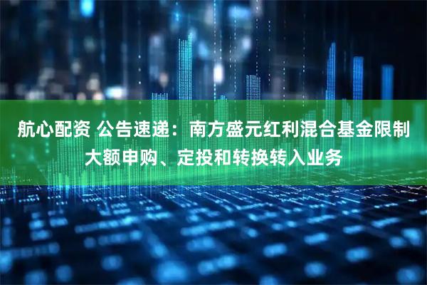 航心配资 公告速递：南方盛元红利混合基金限制大额申购、定投和转换转入业务