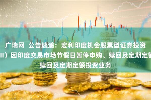 广瑞网  公告速递：宏利印度机会股票型证券投资基金（QDII）因印度交易市场节假日暂停申购、赎回及定期定额投资业务