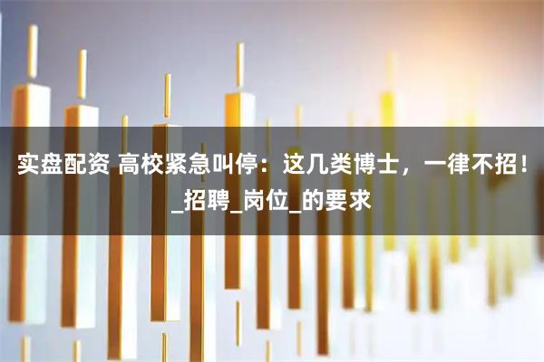 实盘配资 高校紧急叫停：这几类博士，一律不招！_招聘_岗位_的要求