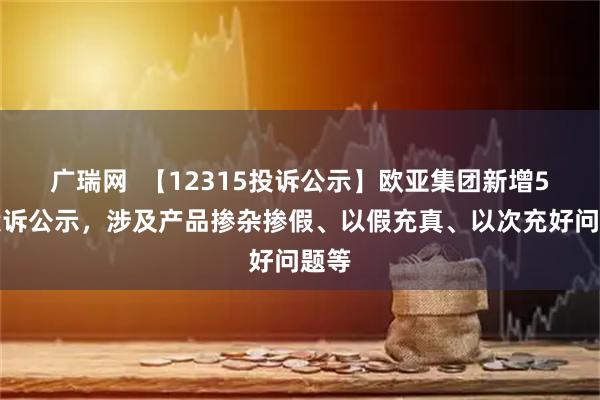 广瑞网  【12315投诉公示】欧亚集团新增5件投诉公示，涉及产品掺杂掺假、以假充真、以次充好问题等