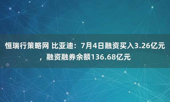 恒瑞行策略网 比亚迪：7月4日融资买入3.26亿元，融资融券余额136.68亿元