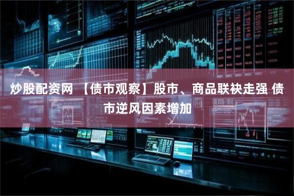 炒股配资网 【债市观察】股市、商品联袂走强 债市逆风因素增加