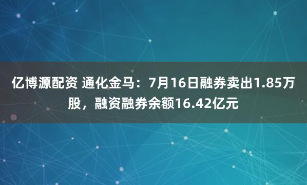 亿博源配资 通化金马：7月16日融券卖出1.85万股，融资融券余额16.42亿元