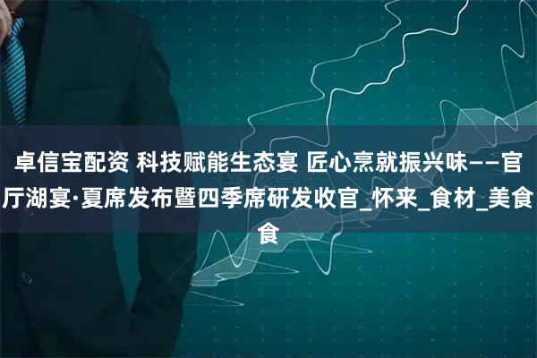 卓信宝配资 科技赋能生态宴 匠心烹就振兴味——官厅湖宴·夏席发布暨四季席研发收官_怀来_食材_美食