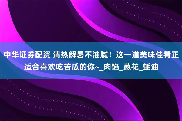 中华证券配资 清热解暑不油腻！这一道美味佳肴正适合喜欢吃苦瓜的你~_肉馅_葱花_蚝油
