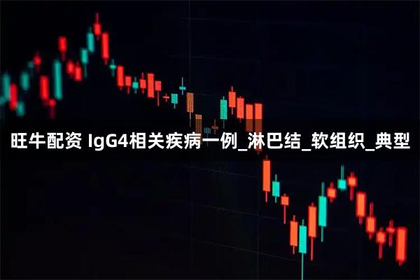 旺牛配资 IgG4相关疾病一例_淋巴结_软组织_典型