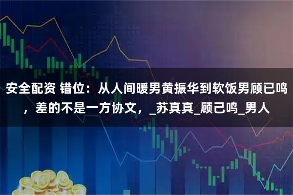 安全配资 错位：从人间暖男黄振华到软饭男顾已鸣，差的不是一方协文，_苏真真_顾己鸣_男人