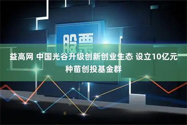 益高网 中国光谷升级创新创业生态 设立10亿元种苗创投基金群