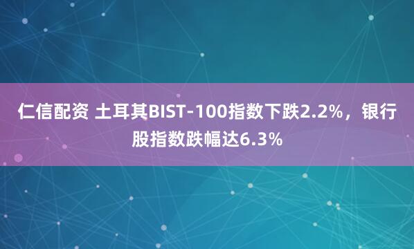仁信配资 土耳其BIST-100指数下跌2.2%，银行股指数跌幅达6.3%