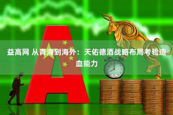 益高网 从青海到海外：天佑德酒战略布局考验造血能力