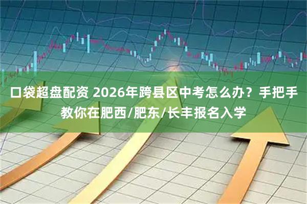 口袋超盘配资 2026年跨县区中考怎么办？手把手教你在肥西/肥东/长丰报名入学