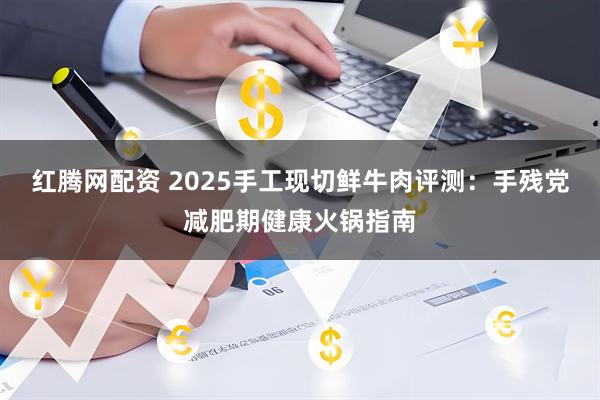 红腾网配资 2025手工现切鲜牛肉评测：手残党减肥期健康火锅指南