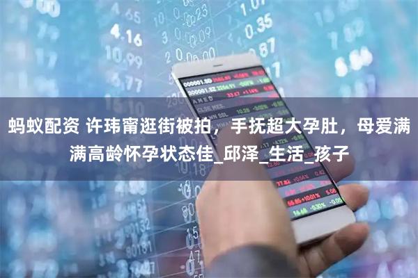 蚂蚁配资 许玮甯逛街被拍,手抚超大孕肚,母爱满满高龄怀孕状态佳_邱泽_生活_孩子