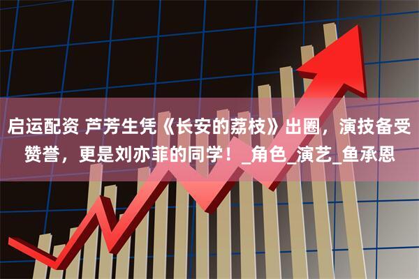 启运配资 芦芳生凭《长安的荔枝》出圈，演技备受赞誉，更是刘亦菲的同学！_角色_演艺_鱼承恩