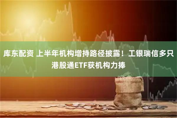 库东配资 上半年机构增持路径披露！工银瑞信多只港股通ETF获机构力捧