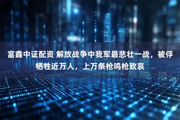 富鑫中证配资 解放战争中我军最悲壮一战，被俘牺牲近万人，上万条枪鸣枪致哀